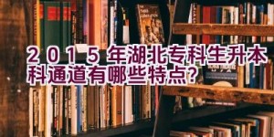 2015年湖北专科生升本科通道有哪些特点？