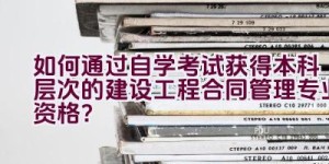 如何通过自学考试获得本科层次的建设工程合同管理专业资格？