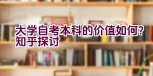 “大学自考本科的价值如何？知乎探讨”