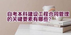 自考本科建设工程合同管理的关键要素有哪些？