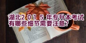 湖北2015年专升本考试有哪些细节需要注意？