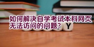 如何解决自学考试本科网页无法访问的问题？