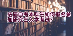 应届自考本科生如何报名参加研究生入学考试？