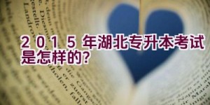 2015年湖北专升本考试是怎样的？