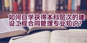 如何自学获得本科层次的建设工程合同管理专业知识？