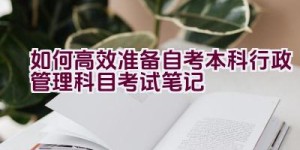 如何高效准备自考本科行政管理科目考试笔记