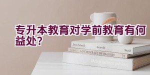 专升本教育对学前教育有何益处？