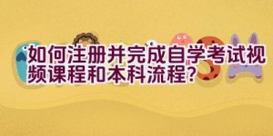 如何注册并完成自学考试视频课程和本科流程？