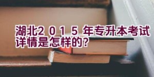 湖北2015年专升本考试详情是怎样的？