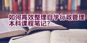 如何高效整理自学行政管理本科课程笔记？