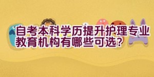 自考本科学历提升护理专业教育机构有哪些可选？