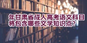 2023年甘肃省成人高考语文科目将包含哪些文学知识点？