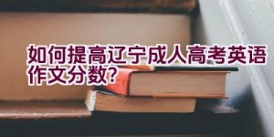 如何提高辽宁成人高考英语作文分数？