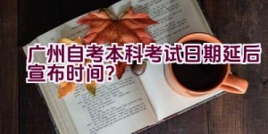 广州自考本科考试日期延后宣布时间？