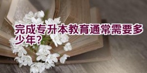 完成专升本教育通常需要多少年？