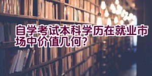 自学考试本科学历在就业市场中价值几何？