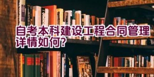 自考本科建设工程合同管理详情如何？