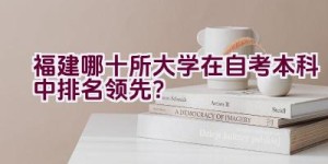 福建哪十所大学在自考本科中排名领先？