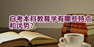 自考本科教育学有哪些特点和优势？