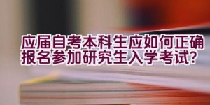 应届自考本科生应如何正确报名参加研究生入学考试？