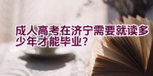 成人高考在济宁需要就读多少年才能毕业？