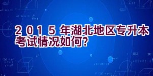 2015年湖北地区专升本考试情况如何？