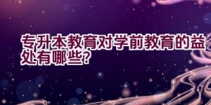 专升本教育对学前教育的益处有哪些？