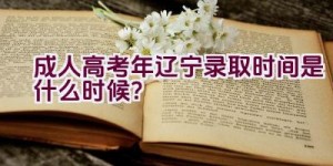 成人高考2023年辽宁录取时间是什么时候？