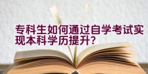 专科生如何通过自学考试实现本科学历提升？