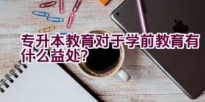 专升本教育对于学前教育有什么益处？