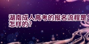 2021湖南成人高考的报名流程是怎样的？