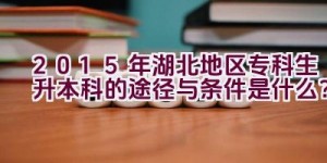 2015年湖北地区专科生升本科的途径与条件是什么？