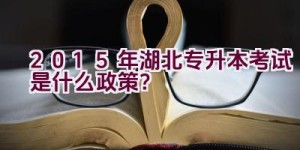 2015年湖北专升本考试是什么政策？