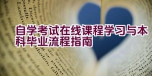 自学考试在线课程学习与本科毕业流程指南