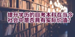 提升学历的自考本科在当今社会中是否具有实际价值？