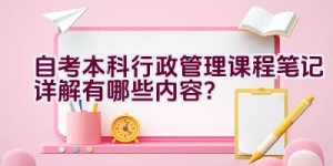 自考本科行政管理课程笔记详解有哪些内容？