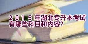 2015年湖北专升本考试有哪些科目和内容？