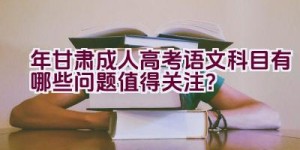 “2023年甘肃成人高考语文科目有哪些问题值得关注？”