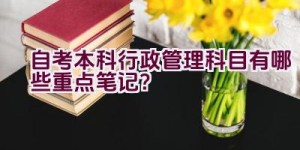 自考本科行政管理科目有哪些重点笔记？