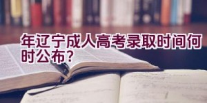 2023年辽宁成人高考录取时间何时公布？