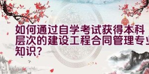 如何通过自学考试获得本科层次的建设工程合同管理专业知识？