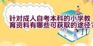 针对成人自考本科的小学教育资料有哪些可获取的途径？