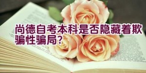 “尚德自考本科是否隐藏着欺骗性骗局？”