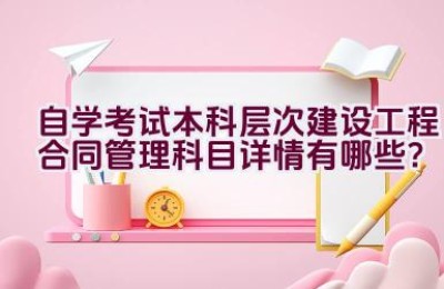 自学考试本科层次建设工程合同管理科目详情有哪些？