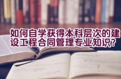 如何自学获得本科层次的建设工程合同管理专业知识？