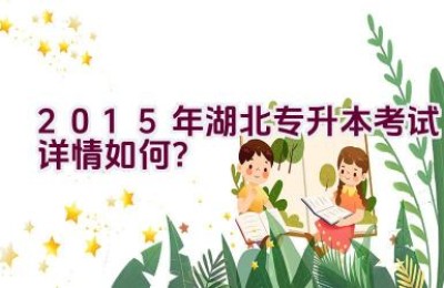 “2015年湖北专升本考试详情如何？”