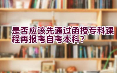 是否应该先通过函授专科课程再报考自考本科？插图