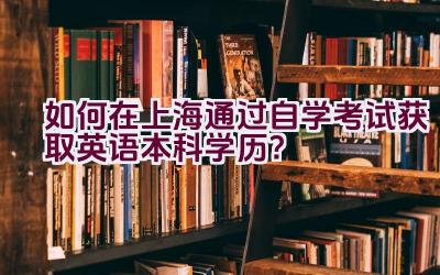 如何在上海通过自学考试获取英语本科学历？插图