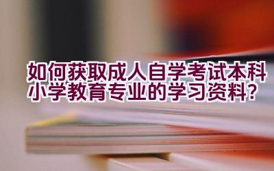 如何获取成人自学考试本科小学教育专业的学习资料？插图