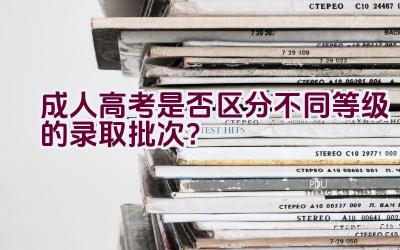 成人高考是否区分不同等级的录取批次？插图